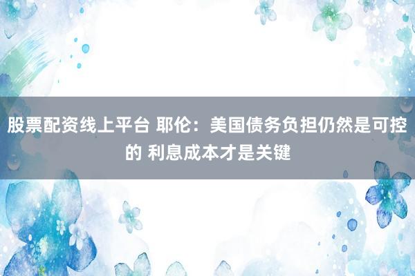 股票配资线上平台 耶伦：美国债务负担仍然是可控的 利息成本才是关键