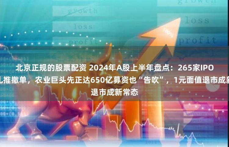 北京正规的股票配资 2024年A股上半年盘点：265家IPO企业扎推撤单，农业巨头先正达650亿募资也“告吹”，1元面值退市成新常态