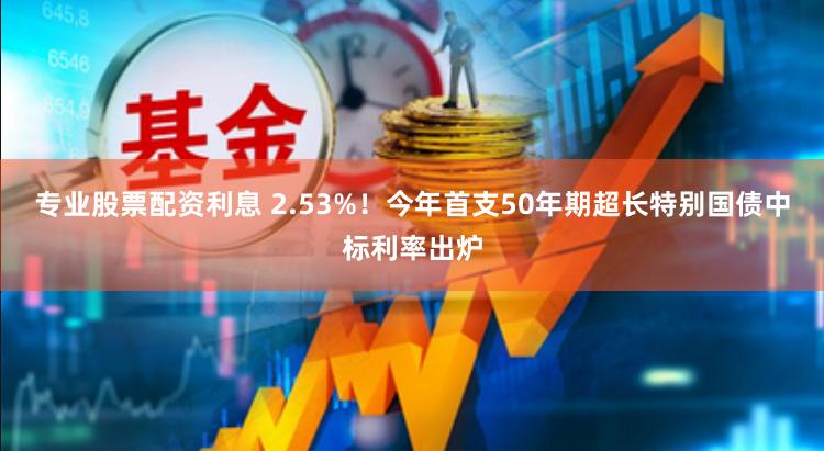 专业股票配资利息 2.53%！今年首支50年期超长特别国债中标利率出炉