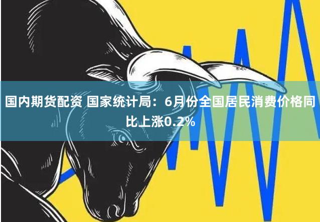 国内期货配资 国家统计局：6月份全国居民消费价格同比上涨0.2%