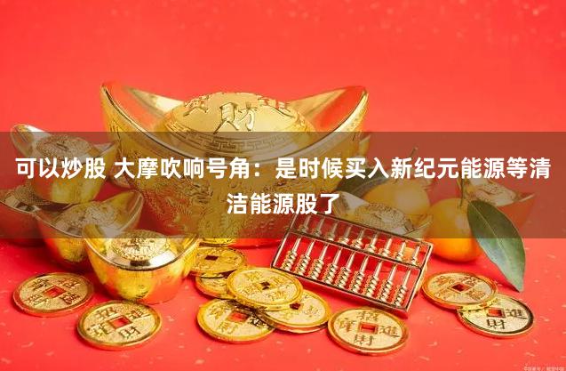 可以炒股 大摩吹响号角：是时候买入新纪元能源等清洁能源股了