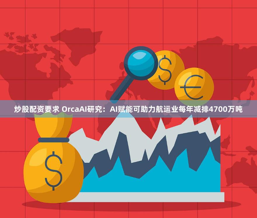 炒股配资要求 OrcaAI研究：AI赋能可助力航运业每年减排4700万吨