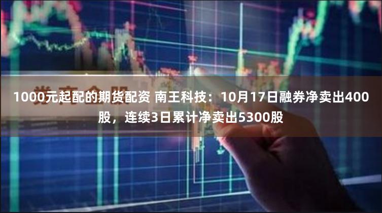 1000元起配的期货配资 南王科技：10月17日融券净卖出400股，连续3日累计净卖出5300股