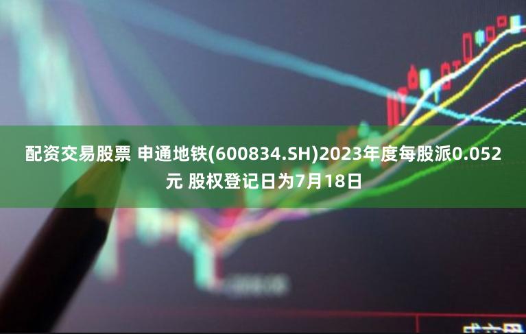 配资交易股票 申通地铁(600834.SH)2023年度每股派0.052元 股权登记日为7月18日