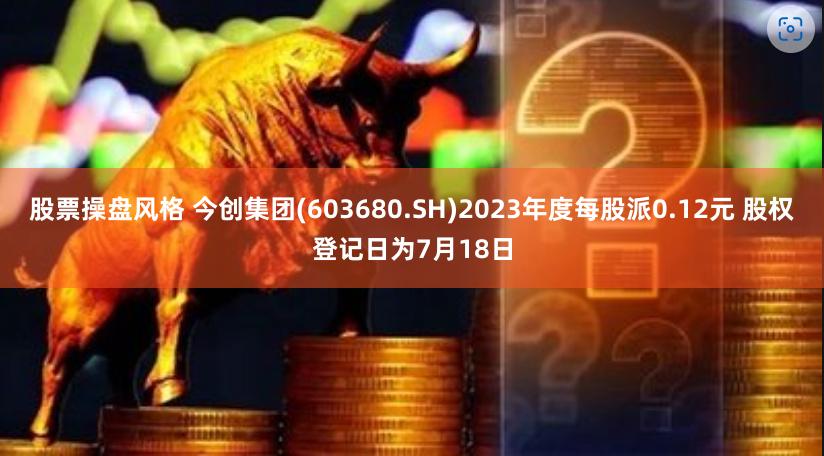 股票操盘风格 今创集团(603680.SH)2023年度每股派0.12元 股权登记日为7月18日