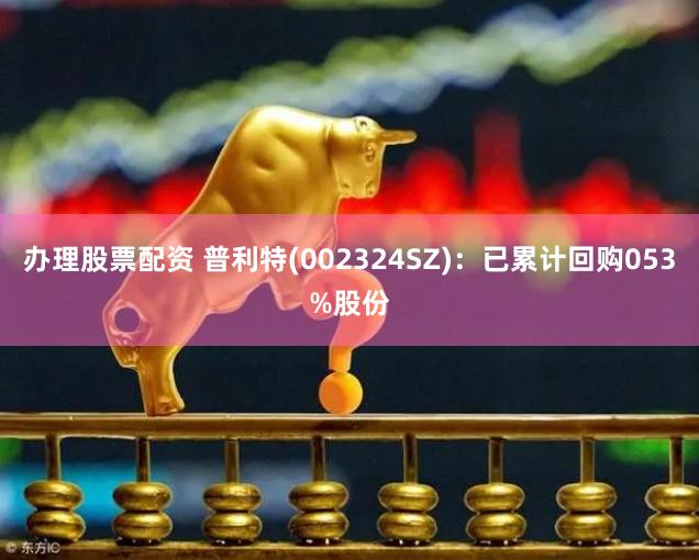 办理股票配资 普利特(002324SZ)：已累计回购053%股份