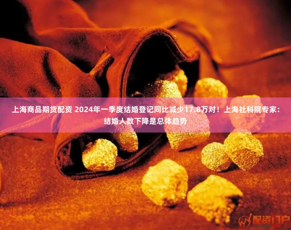 上海商品期货配资 2024年一季度结婚登记同比减少17.8万对！上海社科院专家：结婚人数下降是总体趋势