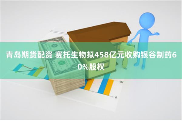 青岛期货配资 赛托生物拟458亿元收购银谷制药60%股权
