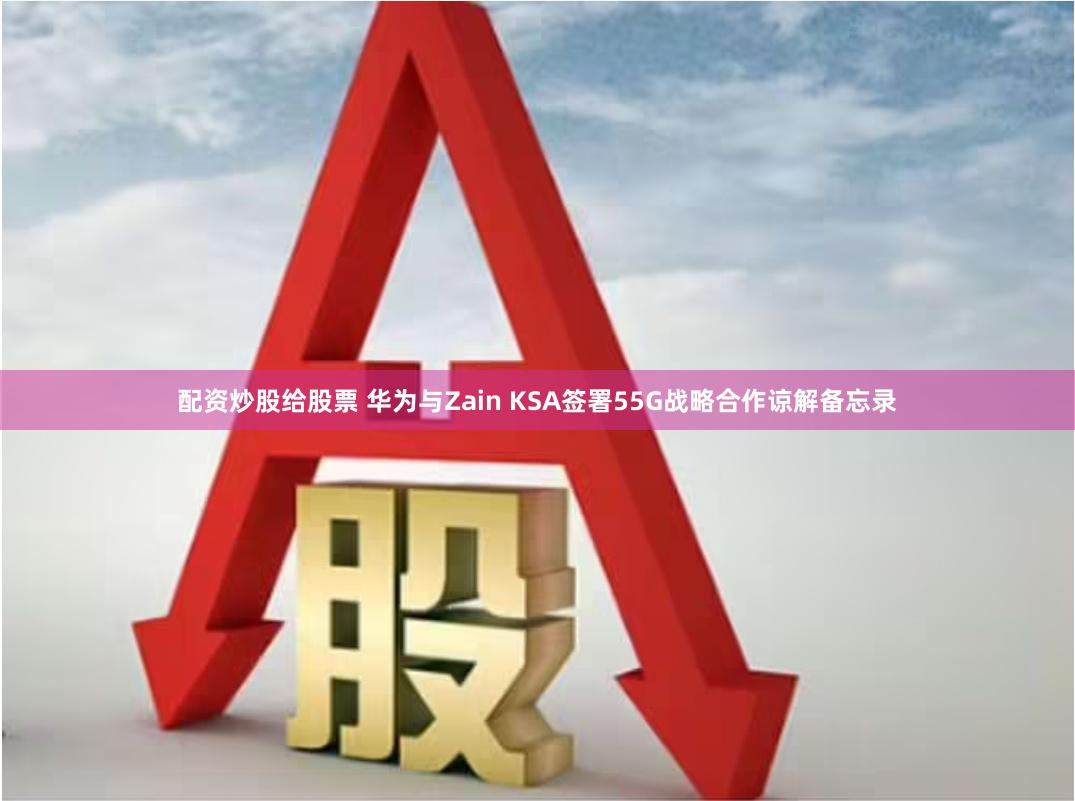 配资炒股给股票 华为与Zain KSA签署55G战略合作谅解备忘录