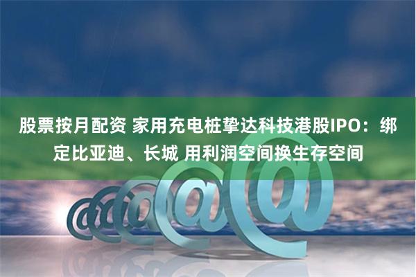 股票按月配资 家用充电桩挚达科技港股IPO：绑定比亚迪、长城 用利润空间换生存空间