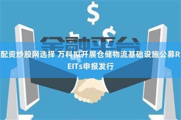 配资炒股网选择 万科拟开展仓储物流基础设施公募REITs申报发行