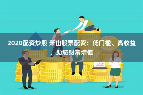 2020配资炒股 萧山股票配资：低门槛、高收益，助您财富增值