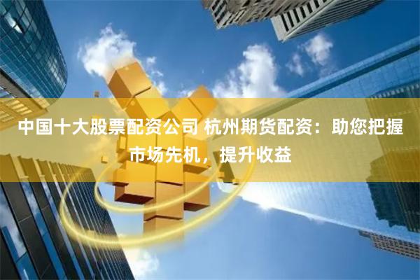中国十大股票配资公司 杭州期货配资：助您把握市场先机，提升收益