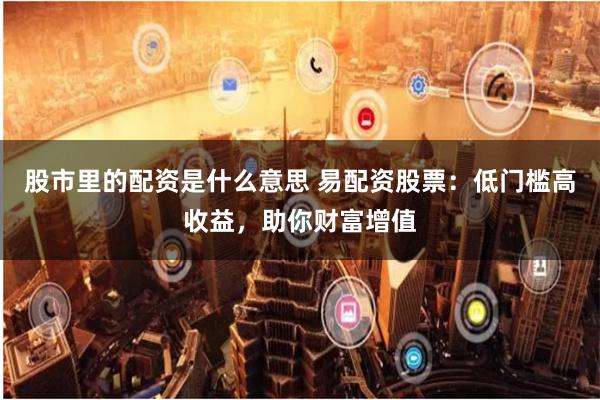 股市里的配资是什么意思 易配资股票：低门槛高收益，助你财富增值