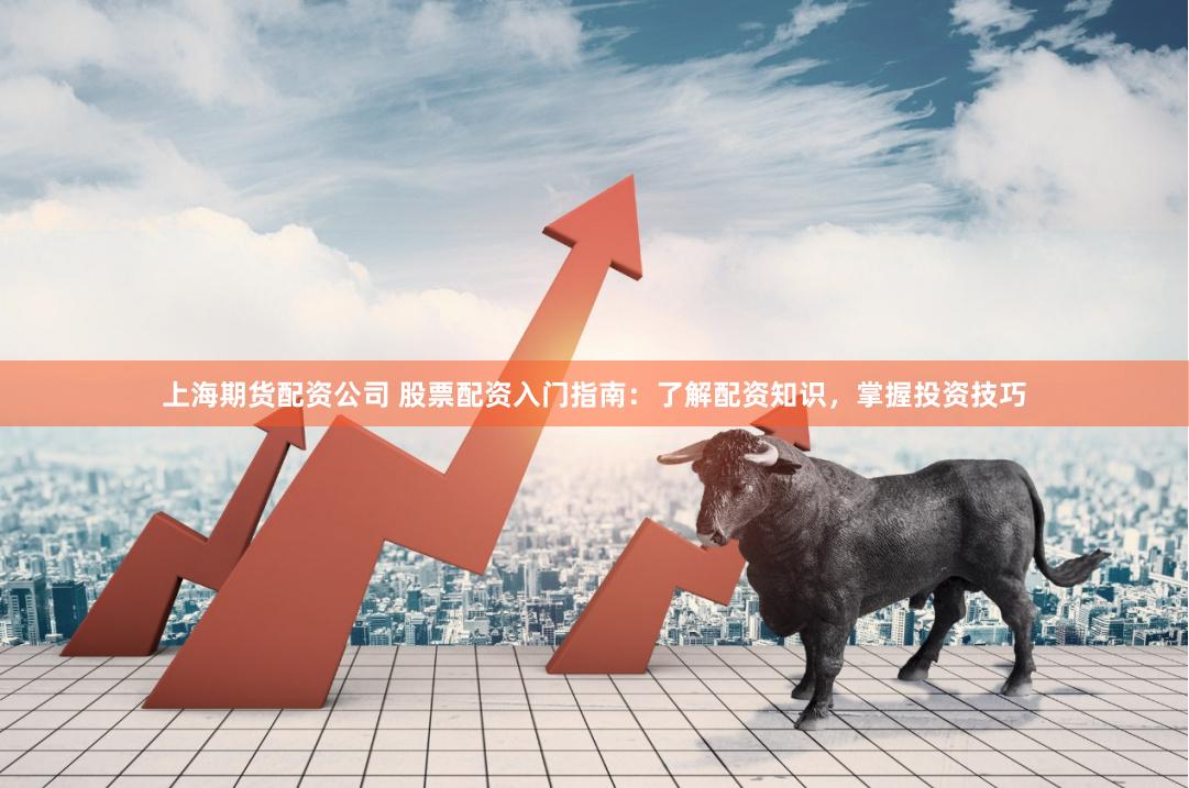 上海期货配资公司 股票配资入门指南：了解配资知识，掌握投资技巧