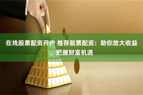 在线股票配资开户 推荐股票配资：助你放大收益，把握财富机遇