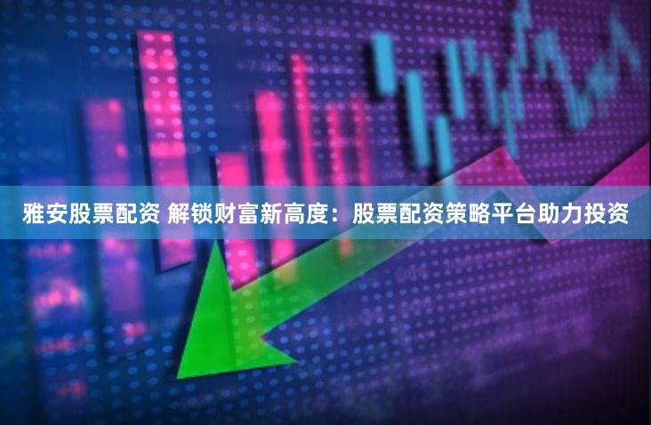 雅安股票配资 解锁财富新高度：股票配资策略平台助力投资