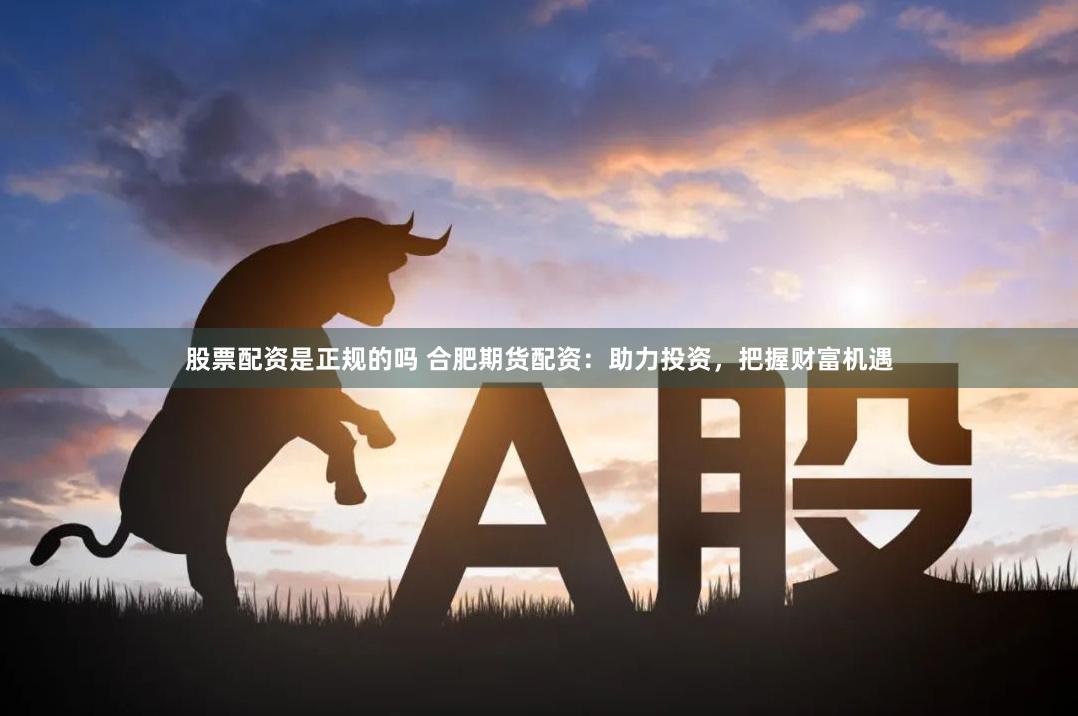 股票配资是正规的吗 合肥期货配资：助力投资，把握财富机遇