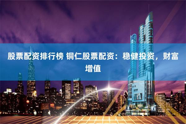 股票配资排行榜 铜仁股票配资：稳健投资，财富增值