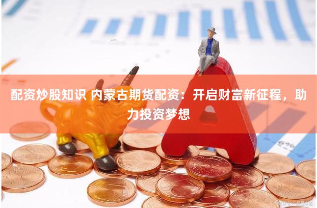 配资炒股知识 内蒙古期货配资：开启财富新征程，助力投资梦想