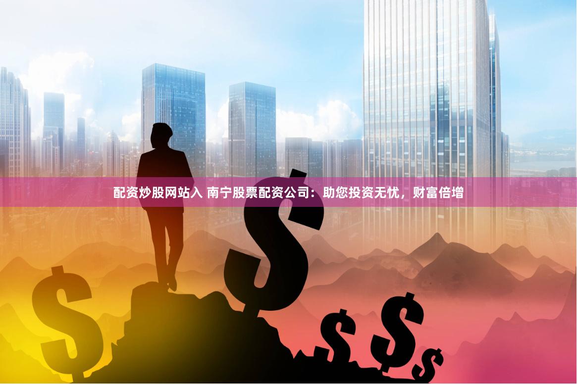配资炒股网站入 南宁股票配资公司：助您投资无忧，财富倍增