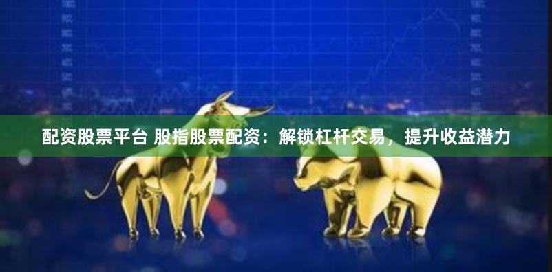 配资股票平台 股指股票配资：解锁杠杆交易，提升收益潜力