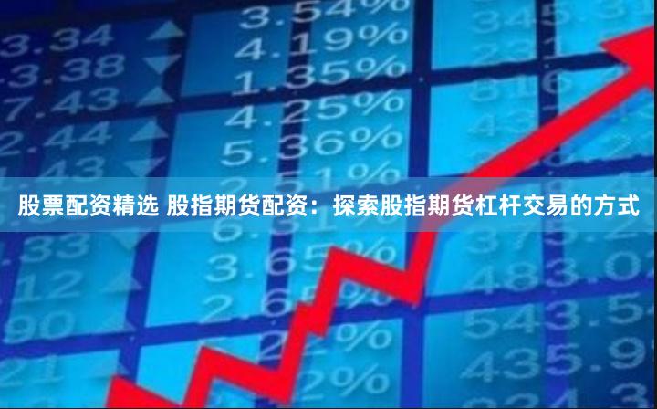股票配资精选 股指期货配资：探索股指期货杠杆交易的方式