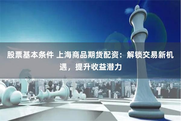 股票基本条件 上海商品期货配资：解锁交易新机遇，提升收益潜力
