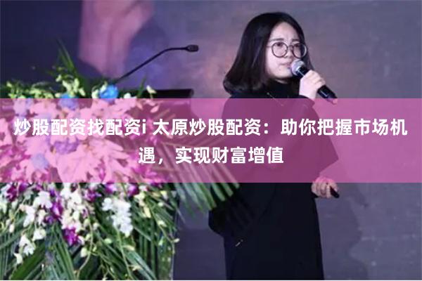 炒股配资找配资i 太原炒股配资：助你把握市场机遇，实现财富增值