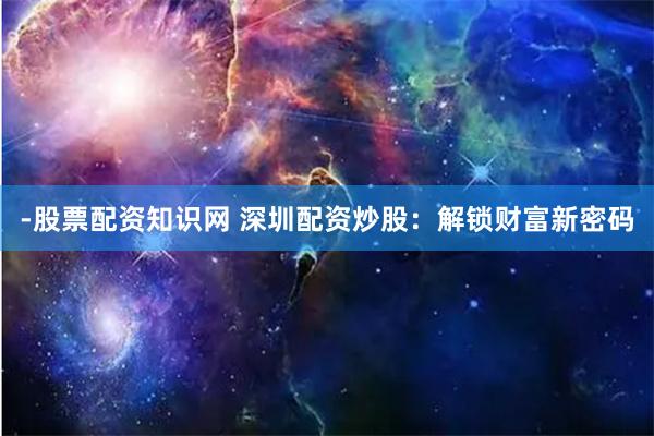 -股票配资知识网 深圳配资炒股：解锁财富新密码
