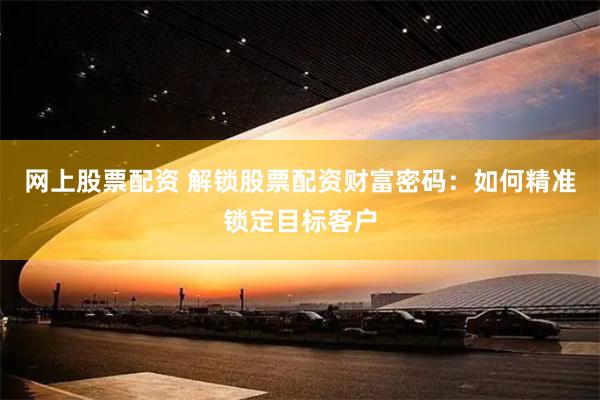 网上股票配资 解锁股票配资财富密码：如何精准锁定目标客户