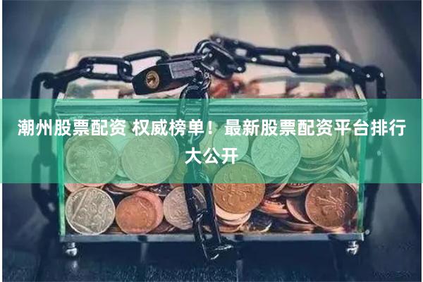 潮州股票配资 权威榜单！最新股票配资平台排行大公开